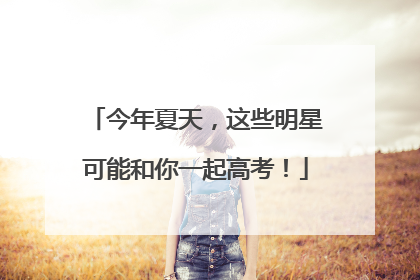 今年夏天，这些明星可能和你一起高考！