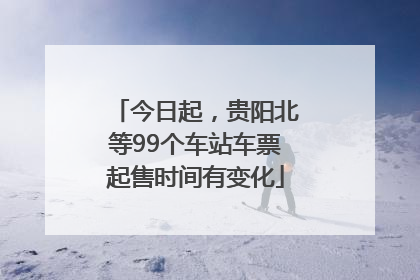 今日起，贵阳北等99个车站车票起售时间有变化