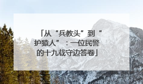 从“兵教头”到“护猿人”：一位民警的十九载守边答卷