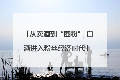 从卖酒到“圈粉” 白酒进入粉丝经济时代