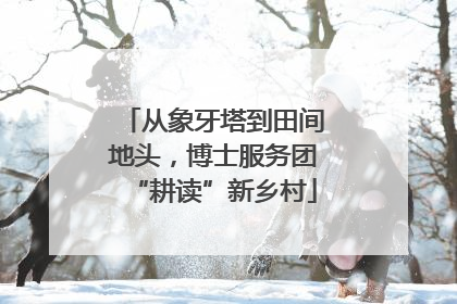从象牙塔到田间地头，博士服务团“耕读”新乡村