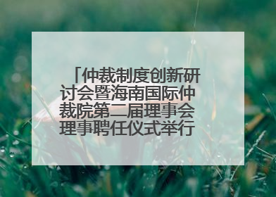 仲裁制度创新研讨会暨海南国际仲裁院第二届理事会理事聘任仪式举行，共商自贸港法治建设新路径