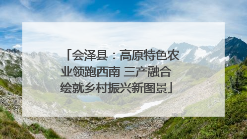 会泽县：高原特色农业领跑西南 三产融合绘就乡村振兴新图景