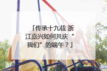 传承十九载 浙江嘉兴如何共庆“我们”的端午？