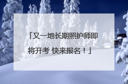 又一地长期照护师即将开考 快来报名！