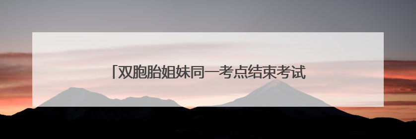 双胞胎姐妹同一考点结束考试，家人手捧鲜花仪式感满满
