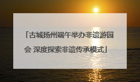 古城扬州端午举办非遗游园会 深度探索非遗传承模式