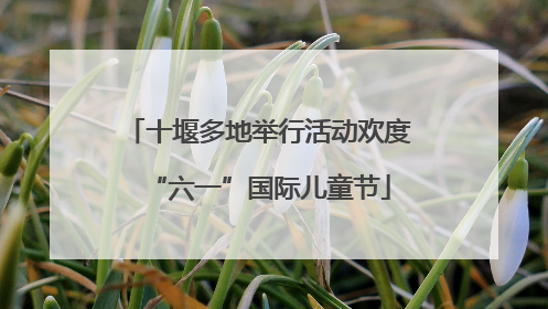 十堰多地举行活动欢度“六一”国际儿童节