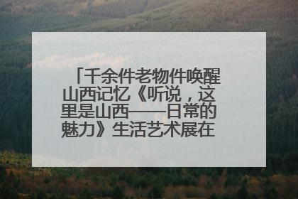千余件老物件唤醒山西记忆《听说，这里是山西——日常的魅力》生活艺术展在忻州市图书馆开展