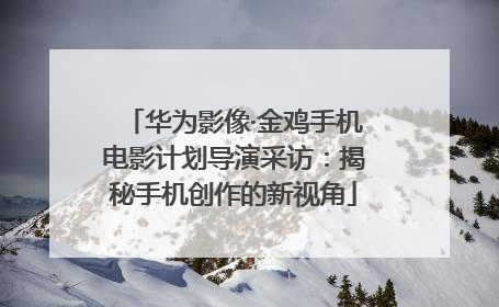 华为影像·金鸡手机电影计划导演采访：揭秘手机创作的新视角