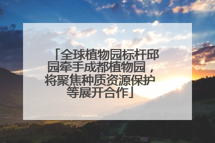 全球植物园标杆邱园牵手成都植物园，将聚焦种质资源保护等展开合作