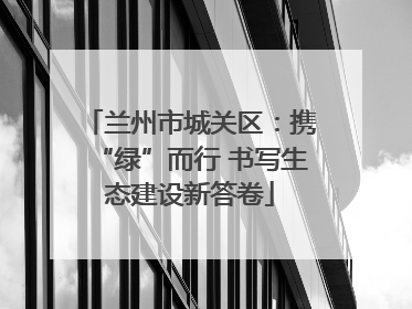 兰州市城关区：携“绿”而行 书写生态建设新答卷