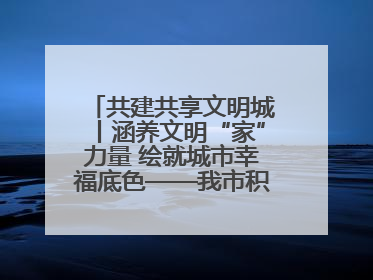 共建共享文明城丨涵养文明“家”力量 绘就城市幸福底色——我市积极推进家庭家教家风建设工作综述