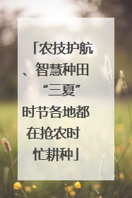 农技护航、智慧种田 “三夏”时节各地都在抢农时 忙耕种
