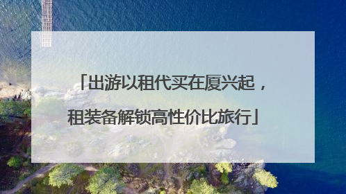 出游以租代买在厦兴起，租装备解锁高性价比旅行