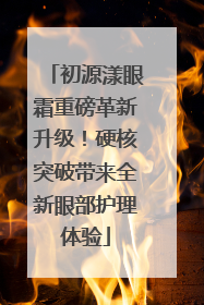 初源漾眼霜重磅革新升级！硬核突破带来全新眼部护理体验