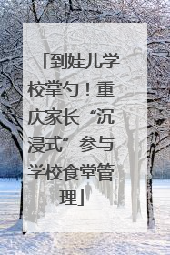 到娃儿学校掌勺！重庆家长“沉浸式”参与学校食堂管理