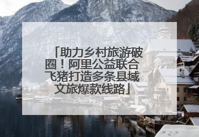 助力乡村旅游破圈！阿里公益联合飞猪打造多条县域文旅爆款线路