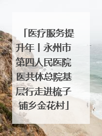 医疗服务提升年丨永州市第四人民医院医共体总院基层行走进梳子铺乡金花村