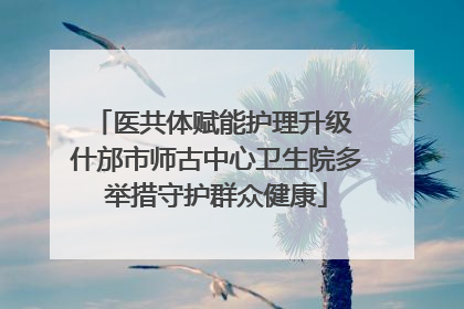 医共体赋能护理升级 什邡市师古中心卫生院多举措守护群众健康