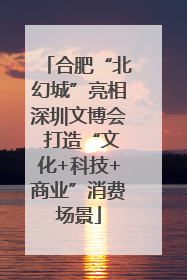 合肥“北幻城”亮相深圳文博会 打造“文化+科技+商业”消费场景