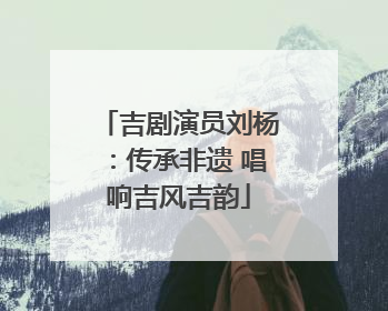 吉剧演员刘杨：传承非遗 唱响吉风吉韵