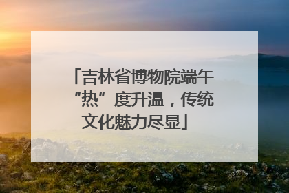 吉林省博物院端午“热”度升温，传统文化魅力尽显