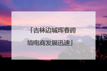 吉林边城珲春跨境电商发展迅速