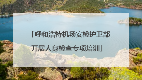 呼和浩特机场安检护卫部开展人身检查专项培训