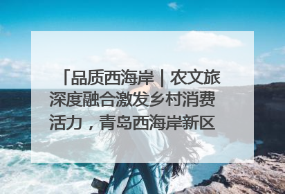 品质西海岸｜农文旅深度融合激发乡村消费活力，青岛西海岸新区的乡村振兴实践
