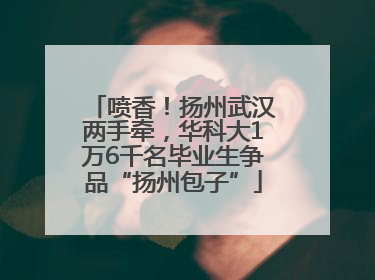 喷香！扬州武汉两手牵，华科大1万6千名毕业生争品“扬州包子”