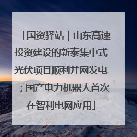 国资驿站｜山东高速投资建设的新泰集中式光伏项目顺利并网发电；国产电力机器人首次在智利电网应用