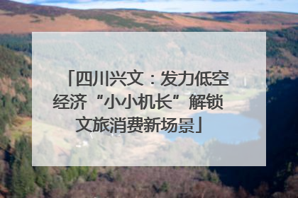 四川兴文：发力低空经济“小小机长”解锁文旅消费新场景