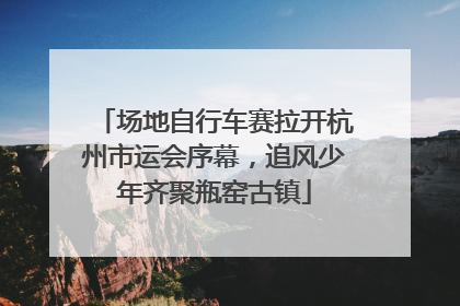 场地自行车赛拉开杭州市运会序幕，追风少年齐聚瓶窑古镇
