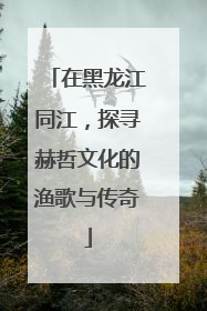 在黑龙江同江，探寻赫哲文化的渔歌与传奇