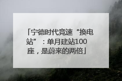 宁德时代竞速“换电站”：单月建站100座，是蔚来的两倍