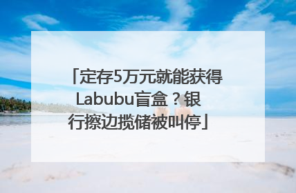 定存5万元就能获得Labubu盲盒？银行擦边揽储被叫停