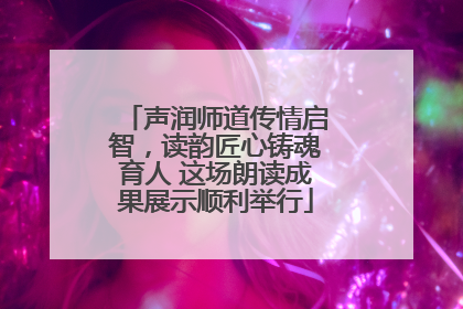 声润师道传情启智，读韵匠心铸魂育人 这场朗读成果展示顺利举行