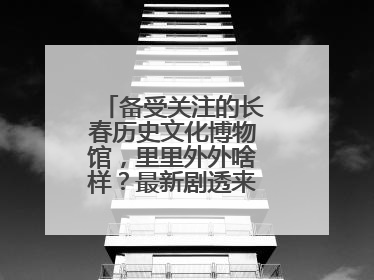 备受关注的长春历史文化博物馆，里里外外啥样？最新剧透来了，高清大图