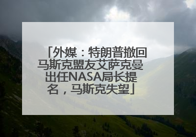外媒：特朗普撤回马斯克盟友艾萨克曼出任NASA局长提名，马斯克失望