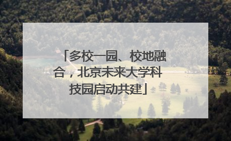 多校一园、校地融合，北京未来大学科技园启动共建