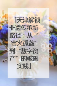 天津解锁非遗传承新路径：从“窑火孤盏”到“数字资产”的破圈实践