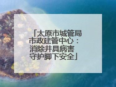 太原市城管局市政建管中心：消除井具病害 守护脚下安全
