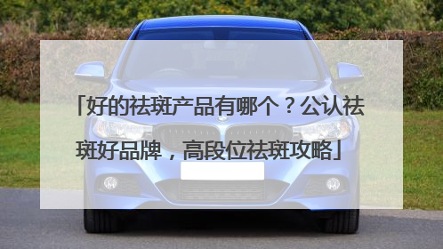 好的祛斑产品有哪个？公认祛斑好品牌，高段位祛斑攻略