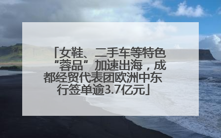 女鞋、二手车等特色“蓉品”加速出海，成都经贸代表团欧洲中东行签单逾3.7亿元