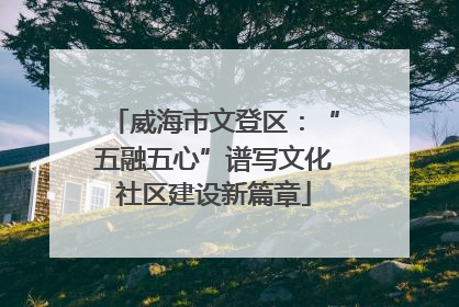 威海市文登区：“五融五心”谱写文化社区建设新篇章