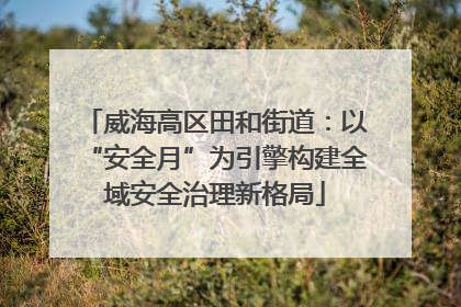 威海高区田和街道：以“安全月”为引擎构建全域安全治理新格局