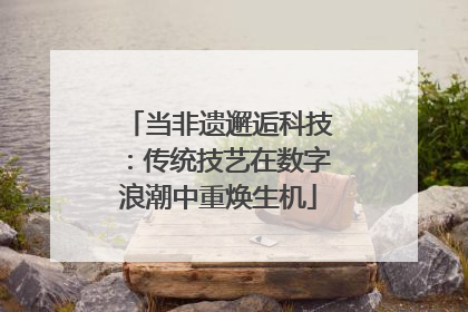 当非遗邂逅科技：传统技艺在数字浪潮中重焕生机
