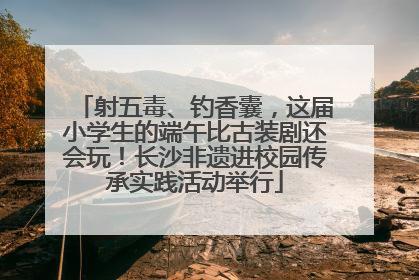 射五毒、钓香囊，这届小学生的端午比古装剧还会玩！长沙非遗进校园传承实践活动举行