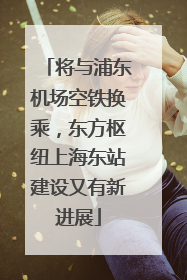 将与浦东机场空铁换乘，东方枢纽上海东站建设又有新进展
